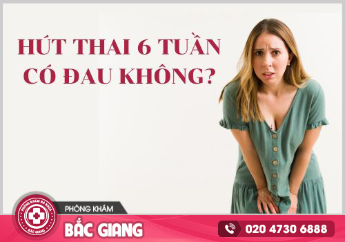 Hút thai 6 tuần tuổi có đau không?